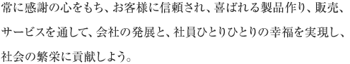 常に感謝の心をもち、お客様に信頼され、喜ばれる製品作り、販売、サービスを通して、会社の発展と、社員ひとりひとりの幸福を実現し、社会の繁栄に貢献しよう。